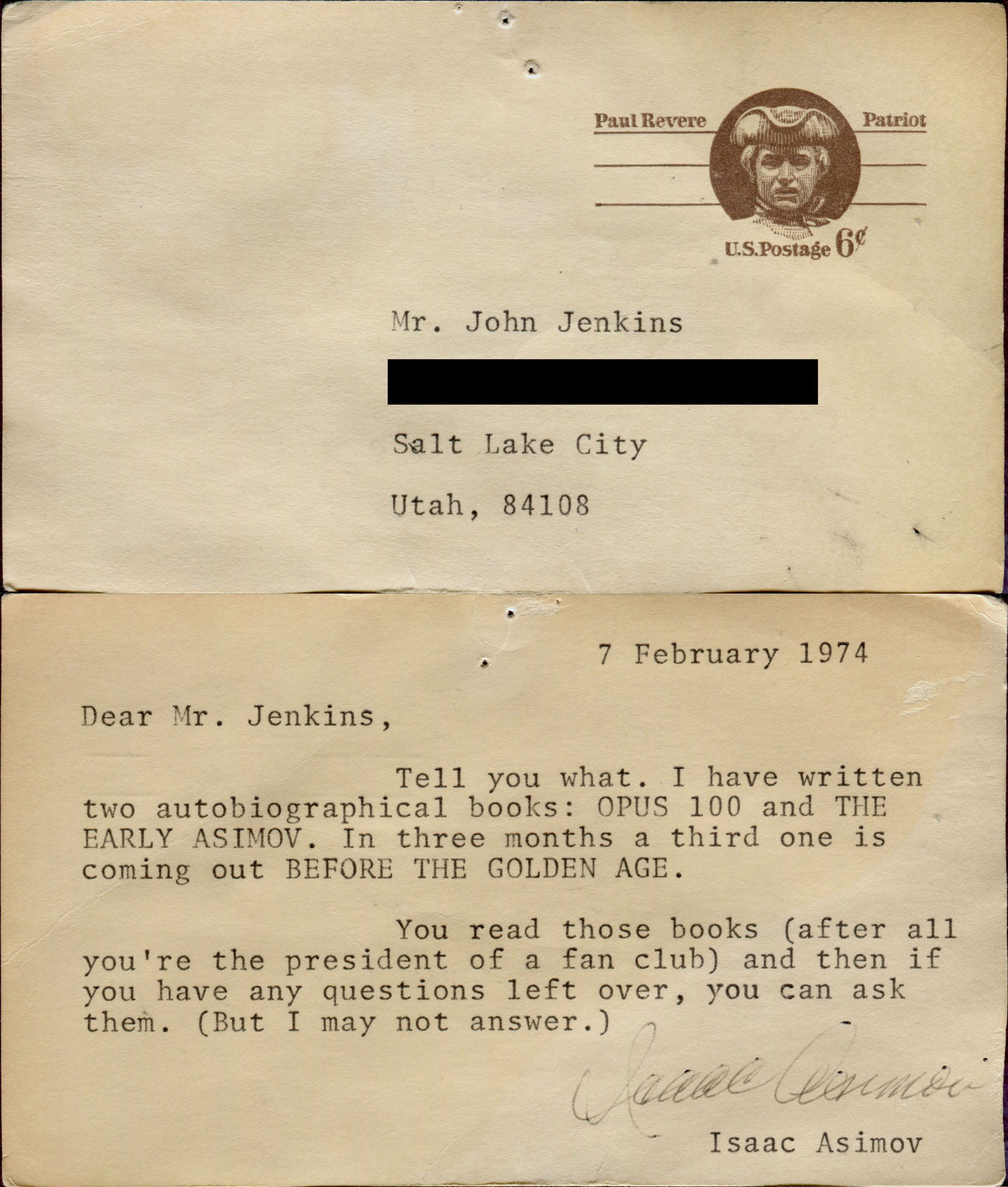 7 February 1974. Dear Mr. Jenkins, Tell you what. I have written two autobiographical books: OPUS 100 and THE EARLY ASIMOV. In three months a third one is coming out BEFORE THE GOLDEN AGE. You read those books (after all you're the president of a fan club) and then if you have any questions left over, you can ask them. (But I may not answer.) Isaac Asimov