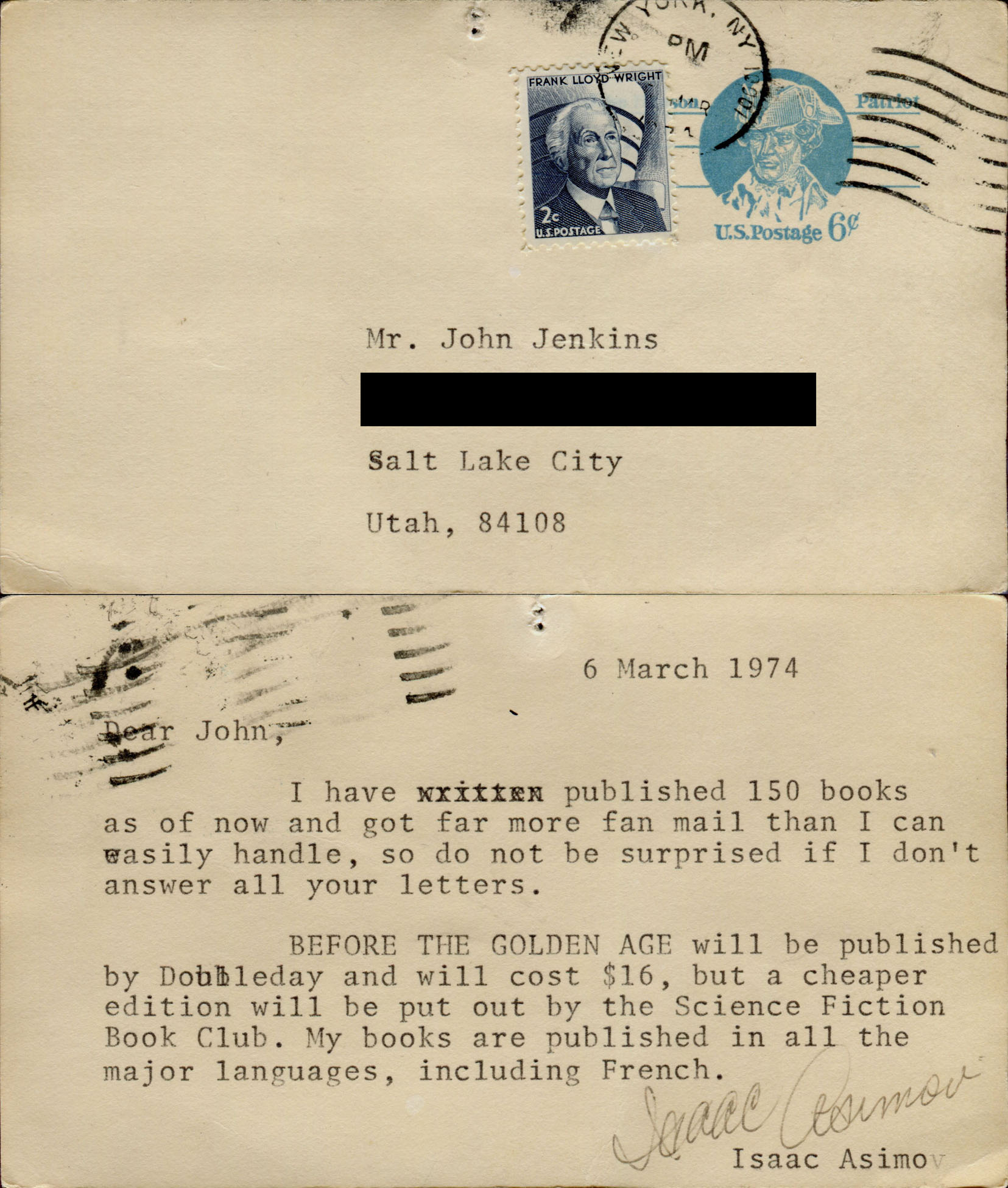 6 March 1974. Dear John, I have published 150 books as of now and got far more fan mail than I can easily handle, so do not be surprised if I don't answer all your letters. BEFORE THE GOLDEN AGE will be published by Doubleday and will cost $16, but a cheaper edition will be put out by the Science Fiction Book Club. My books are published in all the major languages, including French. Isaac Asimov