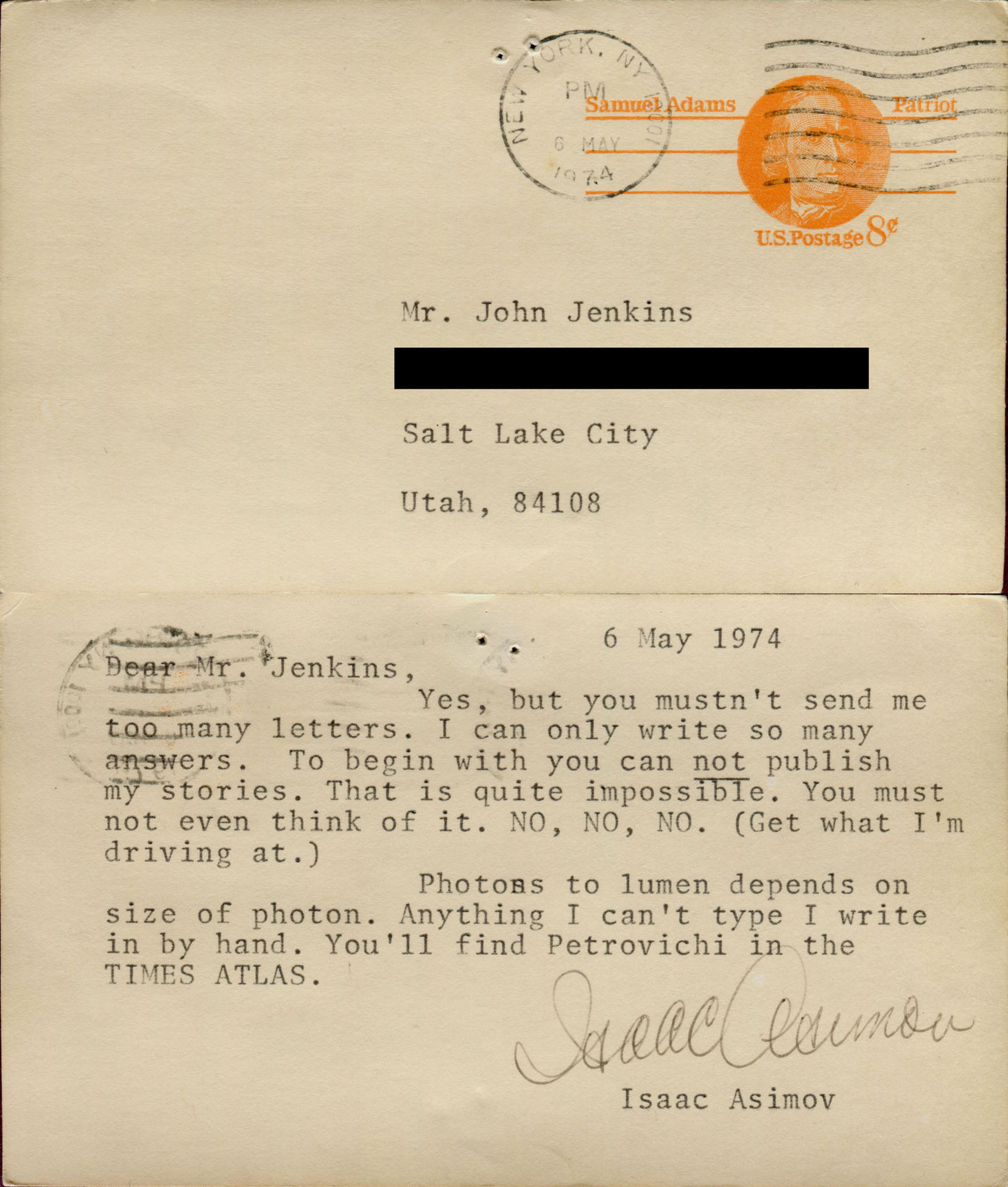 6 May 1974. Dear Mr. Jenkins, Yes, but you mustn't send me too many letters. I can only write so many answers. To begin with you can *not* publish my stories. That is quite impossible. You must not even think of it. NO, NO, , NO. (Get what I'm driving at.) Photons to lumen depends on size of photon. Anything I can't type I write in by hand. You'll find Petrovichi in the TIMES ATLAS. Isaac Asimov