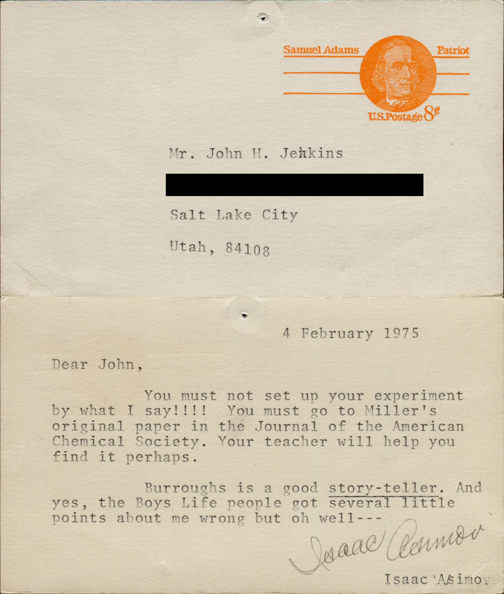 4 February 1975. Dear John, You must not set up your experiment by what I say!!!! You must go to Miller's original paper in the Journal of the American Chemical Society. Your teacher will help you find it perhaps. Burroughs is a good *story-teller*. And yes, the Boys Life people got several little points about me wrong but oh well--- Isaac Asimov