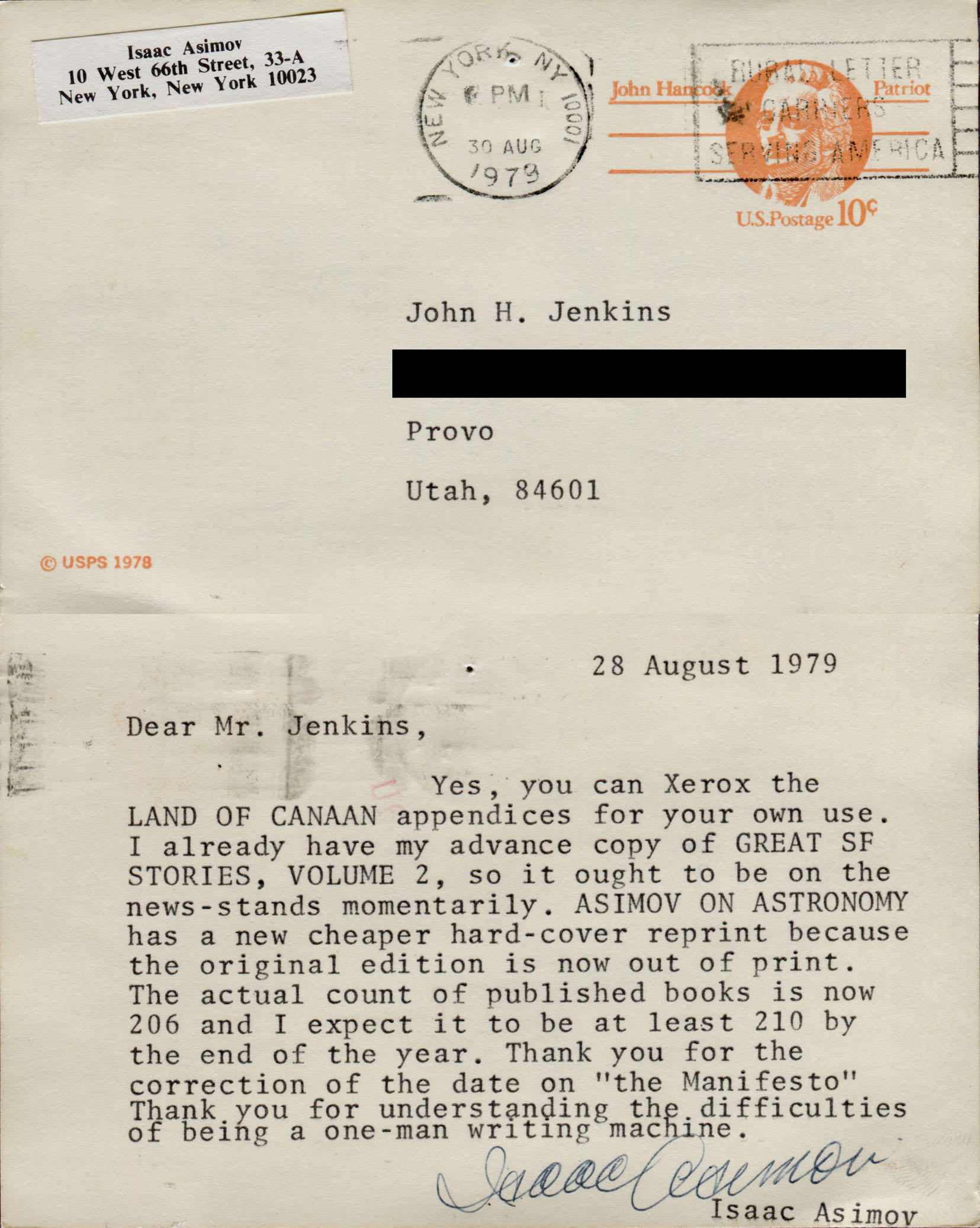 28 August 1979. Dear Mr. Jenkins, Yes, you can Xerox the LAND OF CANAAN appendices for your own use. I already have my advance copy of GREAT SF STORIES, VOLUME 2, so it ought to be on the news-stands momentarily. ASIMOV ON ASTRONOMY has a new cheaper hard-cover reprint because the original edition is now out of print. The actual count of published books is now 206 and I expect it to be at least 210 by the end of the year. Thank you for the correction of the date on 'the Manifesto' Thank you for understanding the difficulties of being a one-man writing machine. Isaac Asimov