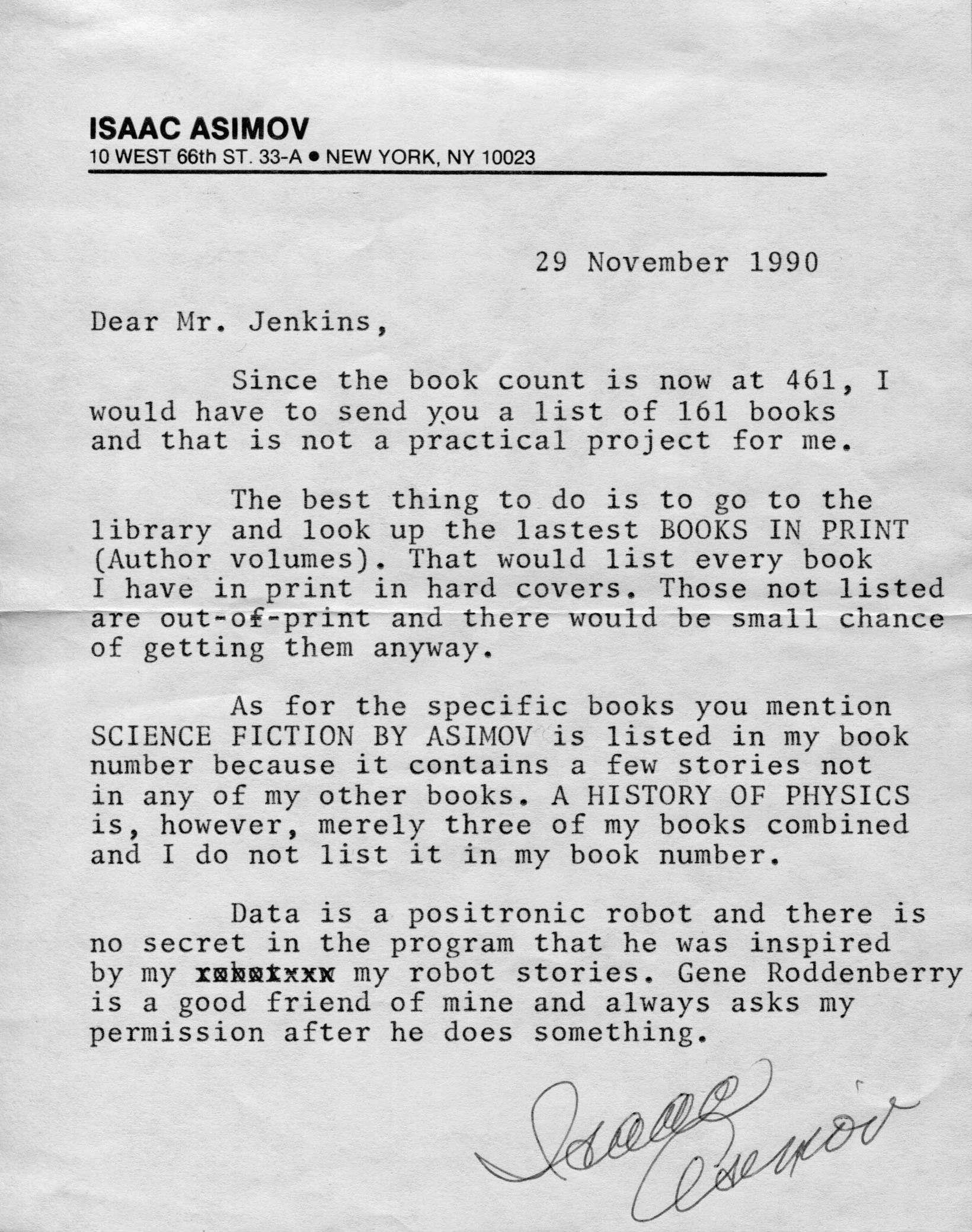 29 November 1990. Dear Mr. Jenkins, Since the book count is now at 461, I would have to send you a list of 161 books and that is not a practical project for me. The best thing to do is to go to the library and look up the lastest BOOKS IN PRINT (Author volumes). That would list every book I have in print in hard covers. Those not listed are out-of-print and there would be small chance of getting them anyway. As for the specific books you mention SCIENCE FICTION BY ASIMOV is listed in my book number because it contains a few stories not in any of my other books. A HISTORY OF PHYSICS and is, however, merely three of my books combined and I do not list it in my book number. Data is a positronic robot and there is no secret in the program that he was inspired by my robot stories. Gene Roddenberry is a good friend of mine and always asks my permission after he does something. Isaac Asimov